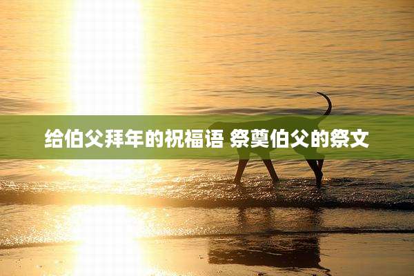 给伯父拜年的祝福语 祭奠伯父的祭文