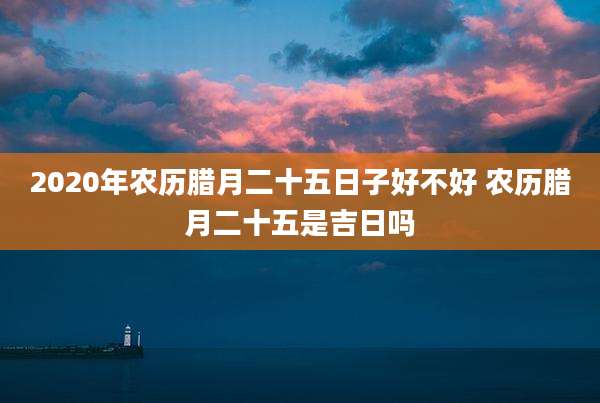 2020年农历腊月二十五日子好不好 农历腊月二十五是吉日吗