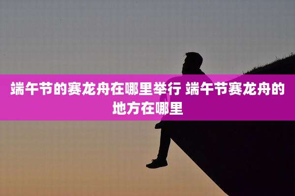 端午节的赛龙舟在哪里举行 端午节赛龙舟的地方在哪里