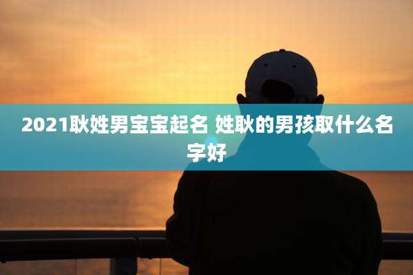 2021耿姓男宝宝起名 姓耿的男孩取什么名字好