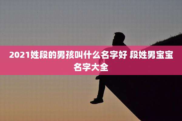 2021姓段的男孩叫什么名字好 段姓男宝宝名字大全