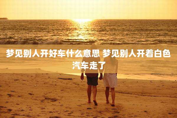 梦见别人开好车什么意思 梦见别人开着白色汽车走了