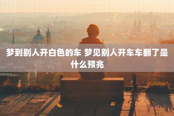 梦到别人开白色的车 梦见别人开车车翻了是什么预兆