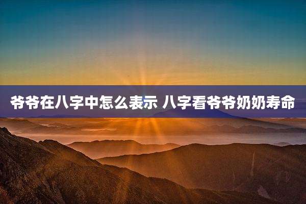爷爷在八字中怎么表示 八字看爷爷奶奶寿命