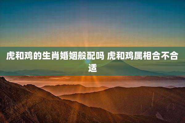 虎和鸡的生肖婚姻般配吗 虎和鸡属相合不合适
