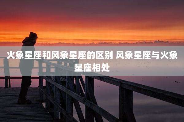 火象星座和风象星座的区别 风象星座与火象星座相处