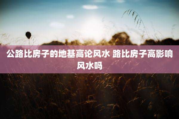公路比房子的地基高论风水 路比房子高影响风水吗