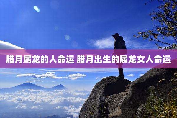 腊月属龙的人命运 腊月出生的属龙女人命运