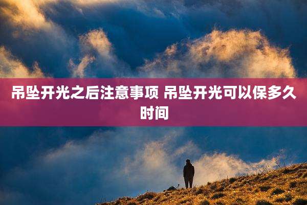 吊坠开光之后注意事项 吊坠开光可以保多久时间