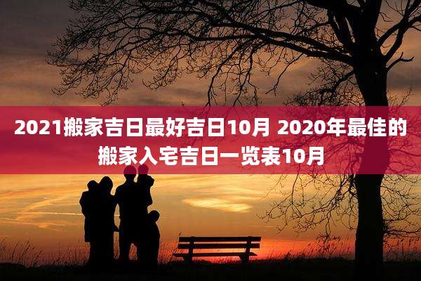 2021搬家吉日最好吉日10月 2020年最佳的搬家入宅吉日一览表10月