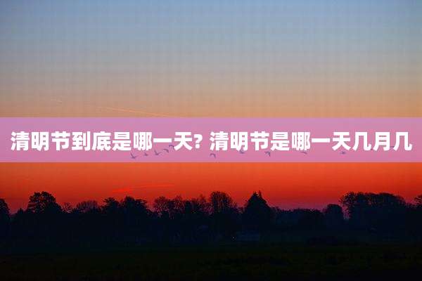 清明节到底是哪一天? 清明节是哪一天几月几