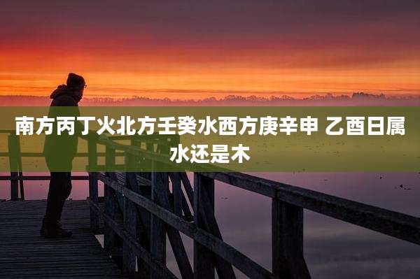 南方丙丁火北方壬癸水西方庚辛申 乙酉日属水还是木