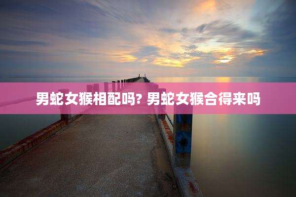 男蛇女猴相配吗? 男蛇女猴合得来吗