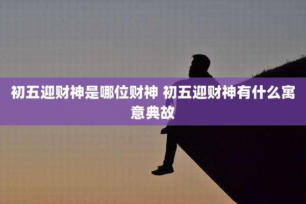 初五迎财神是哪位财神 初五迎财神有什么寓意典故