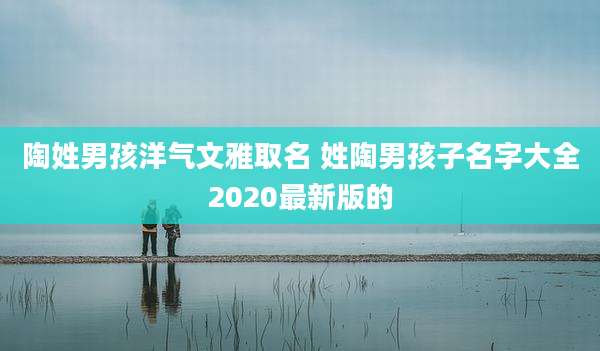 陶姓男孩洋气文雅取名 姓陶男孩子名字大全2020最新版的