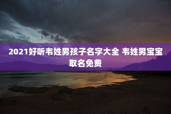 2021好听韦姓男孩子名字大全 韦姓男宝宝取名免费