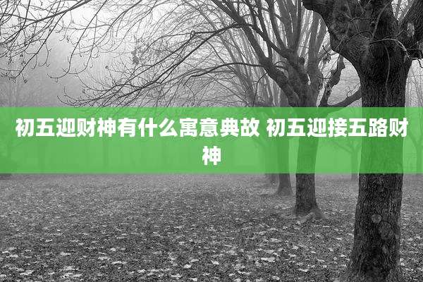 初五迎财神有什么寓意典故 初五迎接五路财神