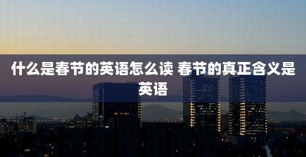 什么是春节的英语怎么读 春节的真正含义是英语