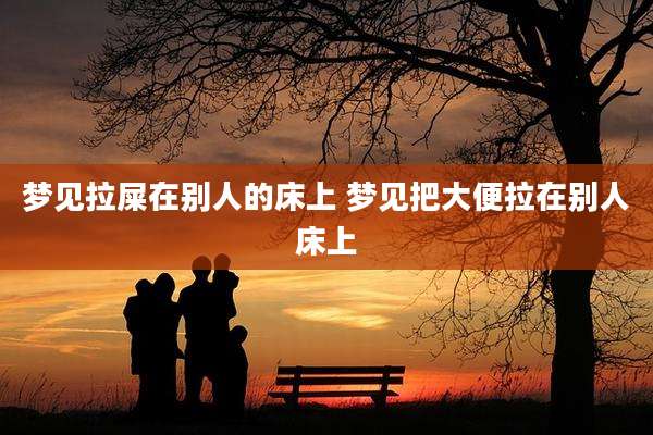 梦见拉屎在别人的床上 梦见把大便拉在别人床上
