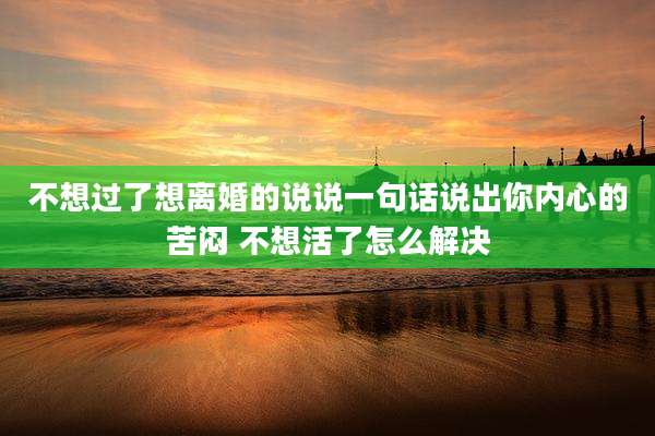 不想过了想离婚的说说一句话说出你内心的苦闷 不想活了怎么解决