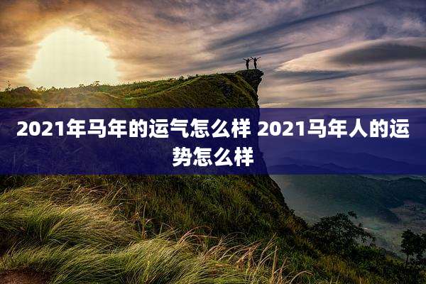 2021年马年的运气怎么样 2021马年人的运势怎么样