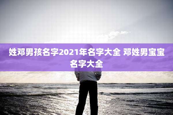 姓邓男孩名字2021年名字大全 邓姓男宝宝名字大全