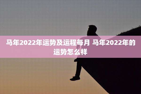 马年2022年运势及运程每月 马年2022年的运势怎么样