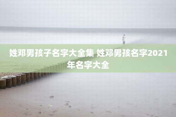 姓邓男孩子名字大全集 姓邓男孩名字2021年名字大全