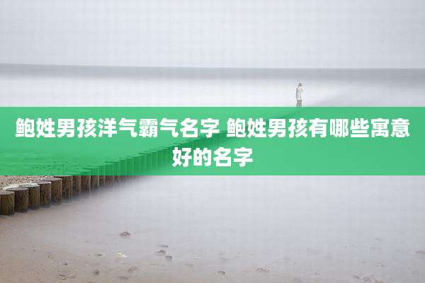 鲍姓男孩洋气霸气名字 鲍姓男孩有哪些寓意好的名字