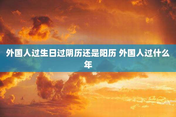 外国人过生日过阴历还是阳历 外国人过什么年