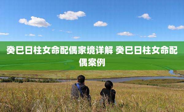癸巳日柱女命配偶家境详解 癸巳日柱女命配偶案例