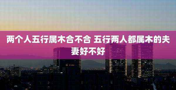 两个人五行属木合不合 五行两人都属木的夫妻好不好