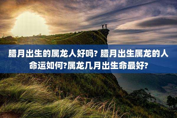 腊月出生的属龙人好吗? 腊月出生属龙的人命运如何?属龙几月出生命最好?
