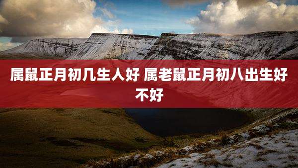 属鼠正月初几生人好 属老鼠正月初八出生好不好