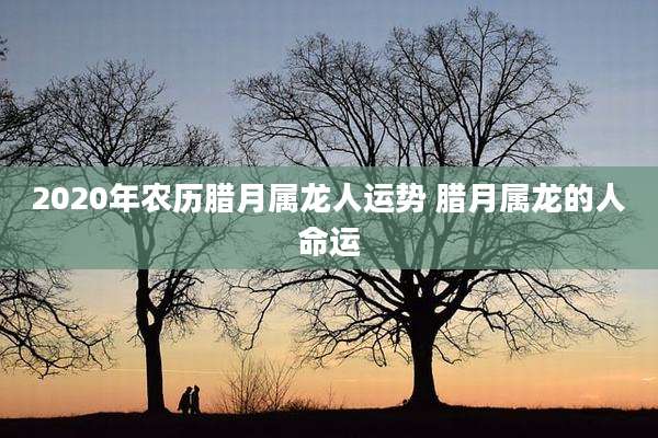 2020年农历腊月属龙人运势 腊月属龙的人命运