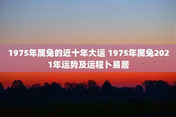 1975年属兔的近十年大运 1975年属兔2021年运势及运程卜易居