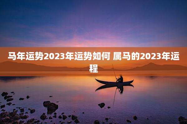 马年运势2023年运势如何 属马的2023年运程