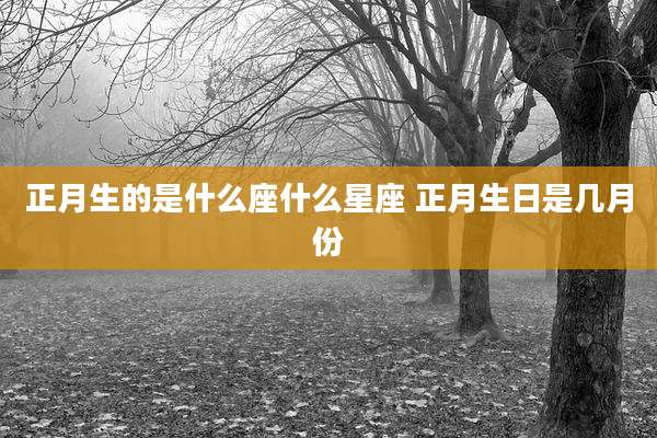 正月生的是什么座什么星座 正月生日是几月份