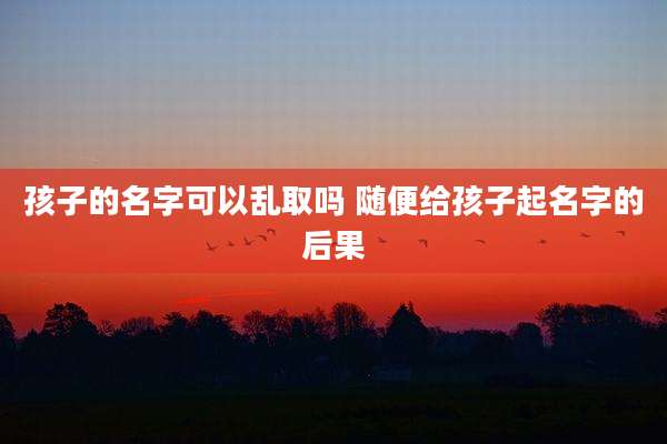 孩子的名字可以乱取吗 随便给孩子起名字的后果