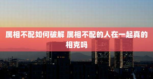 属相不配如何破解 属相不配的人在一起真的相克吗