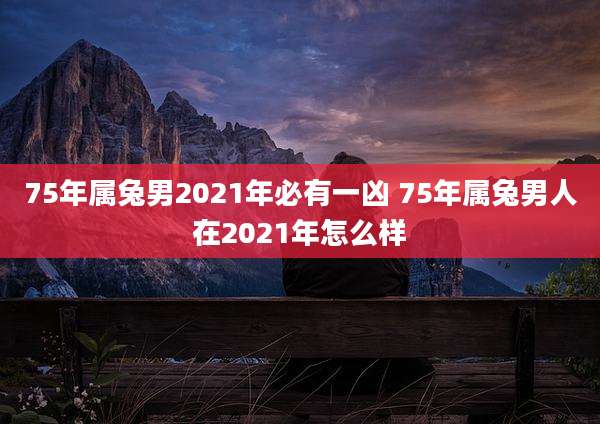 75年属兔男2021年必有一凶 75年属兔男人在2021年怎么样