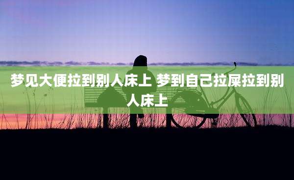 梦见大便拉到别人床上 梦到自己拉屎拉到别人床上