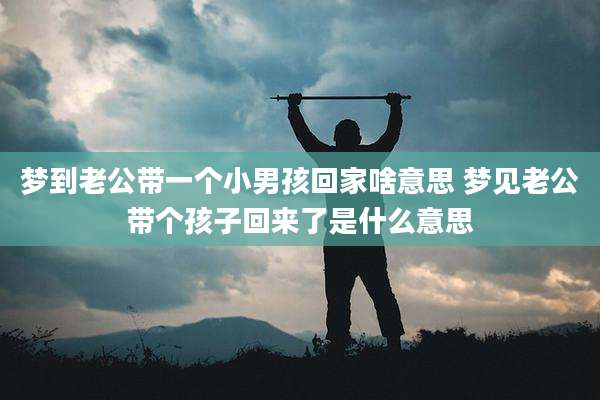 梦到老公带一个小男孩回家啥意思 梦见老公带个孩子回来了是什么意思