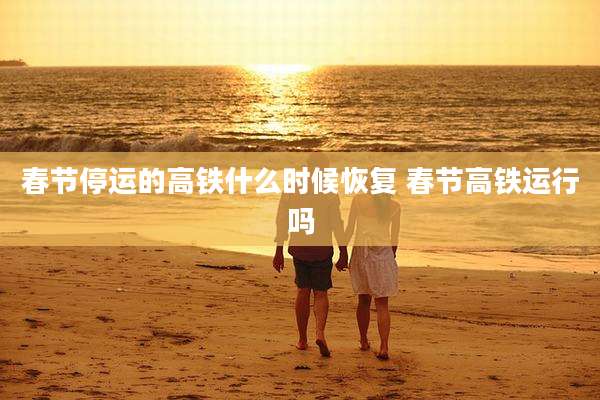 春节停运的高铁什么时候恢复 春节高铁运行吗