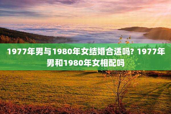 1977年男与1980年女结婚合适吗? 1977年男和1980年女相配吗