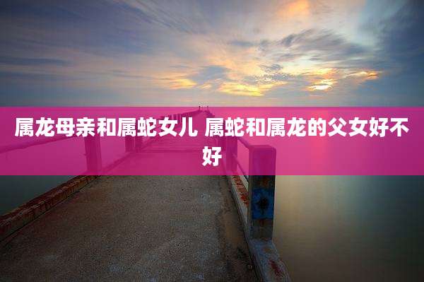 属龙母亲和属蛇女儿 属蛇和属龙的父女好不好