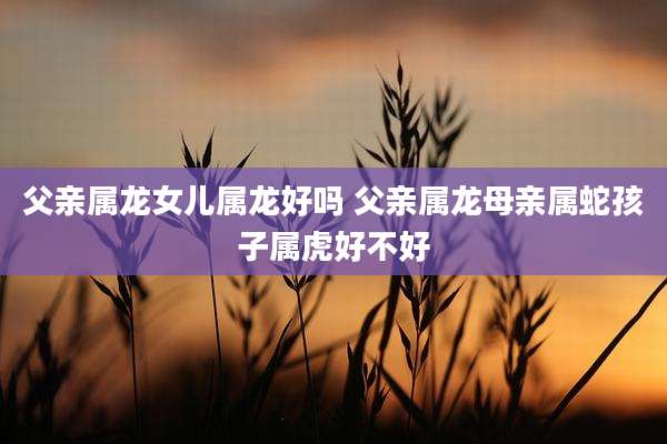 父亲属龙女儿属龙好吗 父亲属龙母亲属蛇孩子属虎好不好