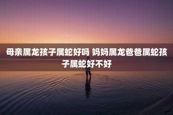母亲属龙孩子属蛇好吗 妈妈属龙爸爸属蛇孩子属蛇好不好
