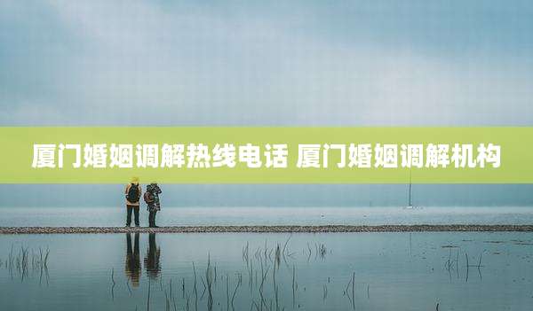 厦门婚姻调解热线电话 厦门婚姻调解机构