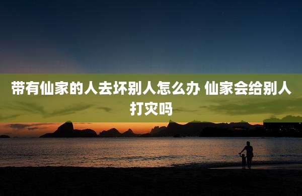 带有仙家的人去坏别人怎么办 仙家会给别人打灾吗
